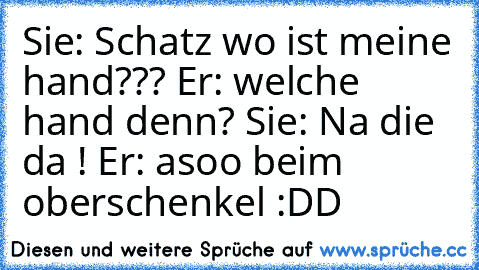 Sie: Schatz wo ist meine hand??? Er: welche hand denn? Sie: Na die da ! Er: asoo beim oberschenkel :DD