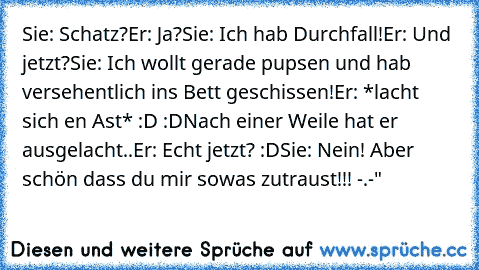 Sie: Schatz?
Er: Ja?
Sie: Ich hab Durchfall!
Er: Und jetzt?
Sie: Ich wollt gerade pupsen und hab versehentlich ins Bett geschissen!
Er: *lacht sich en Ast* :D :D
Nach einer Weile hat er ausgelacht..
Er: Echt jetzt? :D
Sie: Nein! Aber schön dass du mir sowas zutraust!!! -.-"