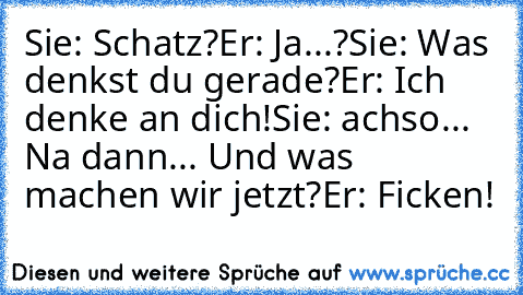 Sie: Schatz?
Er: Ja...?
Sie: Was denkst du gerade?
Er: Ich denke an dich!
Sie: achso... Na dann... Und was machen wir jetzt?
Er: Ficken!