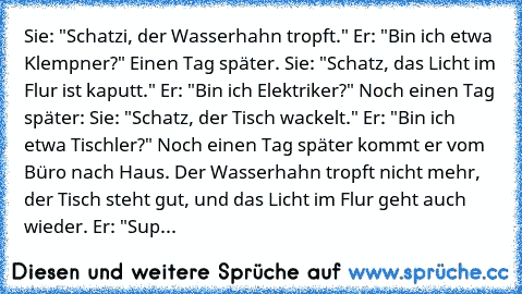 Sie: "Schatzi, der Wasserhahn tropft." Er: "Bin ich etwa Klempner?" Einen Tag später. Sie: "Schatz, das Licht im Flur ist kaputt." Er: "Bin ich Elektriker?" Noch einen Tag später: Sie: "Schatz, der Tisch wackelt." Er: "Bin ich etwa Tischler?" Noch einen Tag später kommt er vom Büro nach Haus. Der Wasserhahn tropft nicht mehr, der Tisch steht gut, und das Licht im Flur geht auch wieder. Er: "Super ...