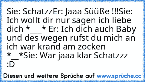 Sie: Schatzz
Er: Jaaa Süüße !!!
Sie: Ich wollt dir nur sagen ich liebe dich *___* ♥
Er: Ich dich auch Baby und des wegen rufst du mich an ich war krand am zocken *__*
Sie: War jaaa klar Schatzzz ♥ :D