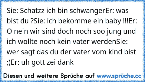 Sie: Schatzz ich bin schwanger
Er: was bist du ?
Sie: ich bekomme ein baby !!!
Er: O nein wir sind doch noch soo jung und ich wollte noch kein vater werden
Sie: wer sagt das du der vater vom kind bist ;)
Er: uh gott zei dank