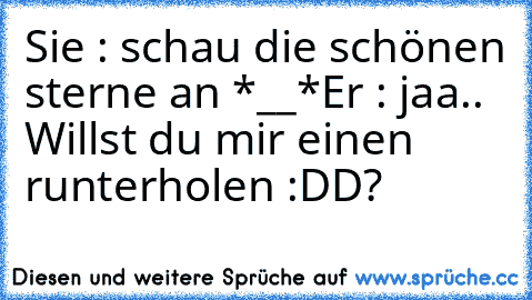 Sie : schau die schönen sterne an *__*
Er : jaa.. Willst du mir einen runterholen :DD?