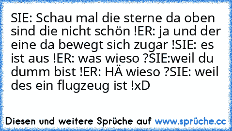 SIE: Schau mal die sterne da oben sind die nicht schön !
ER: ja und der eine da bewegt sich zugar !
SIE: es ist aus !
ER: was wieso ?
SIE:weil du dumm bist !
ER: HÄ wieso ?
SIE: weil des ein flugzeug ist !
xD