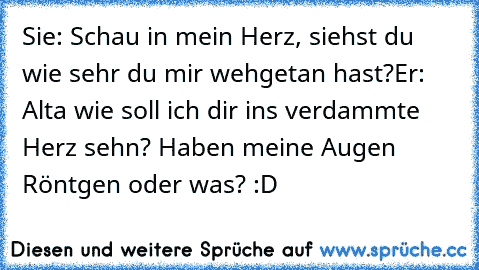 Sie: Schau in mein Herz, siehst du wie sehr du mir wehgetan hast?
Er: Alta wie soll ich dir ins verdammte Herz sehn? Haben meine Augen Röntgen oder was? :D