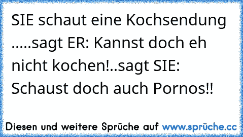 SIE schaut eine Kochsendung ...
..sagt ER: Kannst doch eh nicht kochen!
..sagt SIE: Schaust doch auch Pornos!!