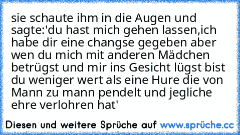 sie schaute ihm in die Augen und sagte:
'du hast mich gehen lassen,ich habe dir eine changse gegeben aber wen du mich mit anderen Mädchen betrügst und mir ins Gesicht lügst bist du weniger wert als eine Hure die von Mann zu mann pendelt und jegliche ehre verlohren hat'♥