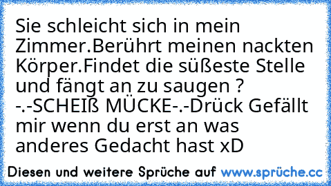 Sie schleicht sich in mein Zimmer.
Berührt meinen nackten Körper.
Findet die süßeste Stelle und fängt an zu saugen ? -.-SCHEIß MÜCKE-.-
Drück Gefällt mir wenn du erst an was anderes Gedacht hast xD