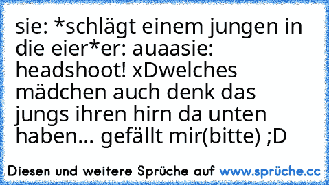 sie: *schlägt einem jungen in die eier*
er: auaa
sie: headshoot! xD
welches mädchen auch denk das jungs ihren hirn da unten haben... gefällt mir(bitte) ;D