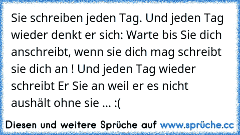 Sie schreiben jeden Tag. Und jeden Tag wieder denkt er sich: Warte bis Sie dich anschreibt, wenn sie dich mag schreibt sie dich an ! Und jeden Tag wieder schreibt Er Sie an weil er es nicht aushält ohne sie ... :(