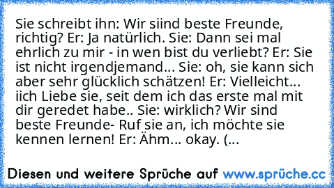 Sie schreibt ihn: Wir siind beste Freunde, richtig? Er: Ja natürlich. Sie: Dann sei mal ehrlich zu mir - in wen bist du verliebt? Er: Sie ist nicht irgendjemand... Sie: oh, sie kann sich aber sehr glücklich schätzen! Er: Vielleicht... iich Liebe sie, seit dem ich das erste mal mit dir geredet habe.. Sie: wirklich? Wir sind beste Freunde- Ruf sie an, ich möchte sie kennen lernen! Er: Ähm... okay. (...