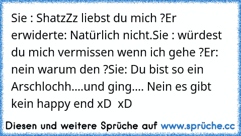 Sie : ShatzZz liebst du mich ?
Er erwiderte: Natürlich nicht.
Sie : würdest du mich vermissen wenn ich gehe ?
Er: nein warum den ?
Sie: Du bist so ein Arschlochh....und ging.... Nein es gibt kein happy end xD  xD