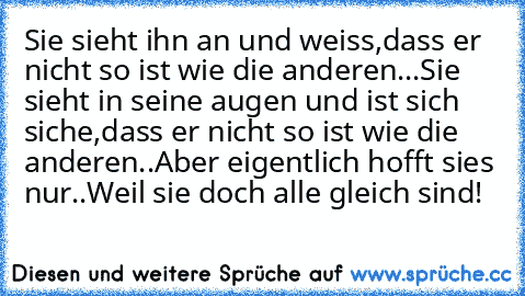 Sie sieht ihn an und weiss,dass er nicht so ist wie die anderen...
Sie sieht in seine augen und ist sich siche,dass er nicht so ist wie die anderen..
Aber eigentlich hofft sies nur..
Weil sie doch alle gleich sind!