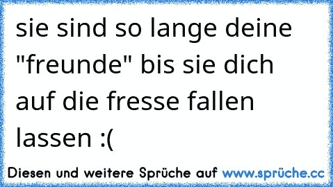 sie sind so lange deine "freunde" bis sie dich auf die fresse fallen lassen :(