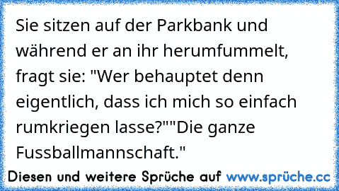 Sie sitzen auf der Parkbank und während er an ihr herumfummelt, fragt sie: "Wer behauptet denn eigentlich, dass ich mich so einfach rumkriegen lasse?"
"Die ganze Fussballmannschaft."