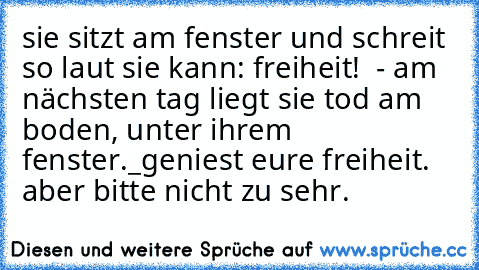 sie sitzt am fenster und schreit so laut sie kann: freiheit! ♥ - am nächsten tag liegt sie tod am boden, unter ihrem fenster.
_
geniest eure freiheit. aber bitte nicht zu sehr.