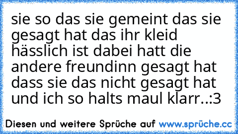 sie so das sie gemeint das sie gesagt hat das ihr kleid hässlich ist dabei hatt die andere freundinn gesagt hat dass sie das nicht gesagt hat und ich so halts maul klarr..:3