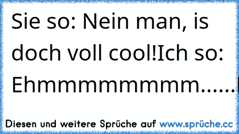 Sie so: Nein man, is doch voll cool!
Ich so: Ehmmmmmmmm......NEIN!