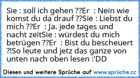 Sie : soll ich gehen ??
Er  : Nein wie komst du da drauf ??
Sie : Liebst du mich ??
Er  : Ja. jede tages und nacht zeit
Sie : würdest du mich betrügen ??
Er  : Bist du bescheuert ?!
So leute und jetz das ganze von unten nach oben lesen :'DD