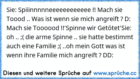 Sie: Spiiinnnnneeeeeeeeeeee !! Mach sie Toood .. Was ist wenn sie mich angreift ? D: Mach sie Toooood !!
'Spinne wir Getötet'
Sie: oh .. ;( die arme Spinne .. sie hatte bestimmt auch eine Familie ;( ..
oh mein Gott was ist wenn ihre Familie mich angreift ? DD: