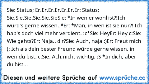 Sie: Status; Er.Er.Er.Er.Er.Er.♥
Er: Status; Sie.Sie.Sie.Sie.Sie.Sie♥
Sie: *In wen er wohl ist?!Ich würd's gerne wissen..*
Er: *Man, in wen ist sie nur?! Ich hab's doch viel mehr verdient. :c*
Sie: Hey
Er: Hey c:
Sie: Wie gehts?
Er: Naja.. dir?
Sie: Auch, naja :)
Er: Freut mich (: Ich als dein bester Freund würde gerne wissen, in wen du bist. c:
Sie: Ach,nicht wichtig. :S *In dich, aber du bist...