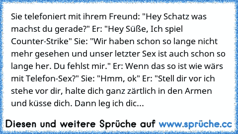 Sie telefoniert mit ihrem Freund: "Hey Schatz was machst du gerade?" Er: "Hey Süße, Ich spiel Counter-Strike" Sie: "Wir haben schon so lange nicht mehr gesehen und unser letzter Sex ist auch schon so lange her. Du fehlst mir." Er: Wenn das so ist wie wärs mit Telefon-Sex?" Sie: "Hmm, ok" Er: "Stell dir vor ich stehe vor dir, halte dich ganz zärtlich in den Armen und küsse dich. Dann leg ich dic...