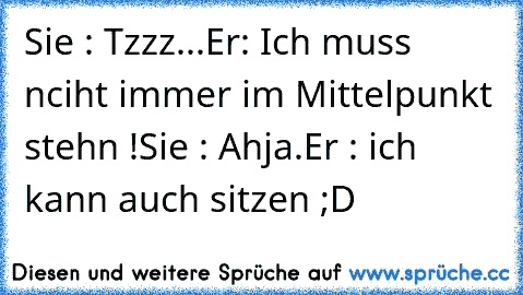 Sie : Tzzz...
Er: Ich muss nciht immer im Mittelpunkt stehn !
Sie : Ahja.
Er : ich kann auch sitzen ;D