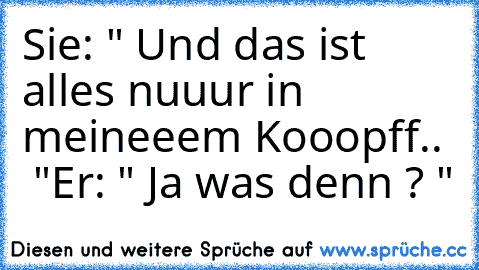 Sie: " Und das ist alles nuuur in meineeem Kooopff..  ♥ "
Er: " Ja was denn ? "