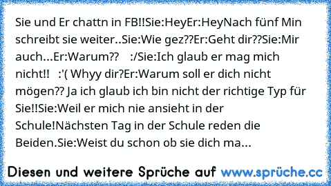 Sie und Er chattn in FB!!
Sie:Hey
Er:Hey
Nach fünf Min schreibt sie weiter..
Sie:Wie gez??
Er:Geht dir??
Sie:Mir auch...
Er:Warum??    :/
Sie:Ich glaub er mag mich nicht!!   :'( Whyy dir?
Er:Warum soll er dich nicht mögen?? Ja ich glaub ich bin nicht der richtige Typ für Sie!!
Sie:Weil er mich nie ansieht in der Schule!
Nächsten Tag in der Schule reden die Beiden.
Sie:Weist du schon ob sie dich...