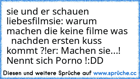 sie und er schauen liebesfilm
sie: warum machen die keine filme was
     nachden ersten kuss kommt ?!
er: Machen sie...!
    Nennt sich Porno !
:DD