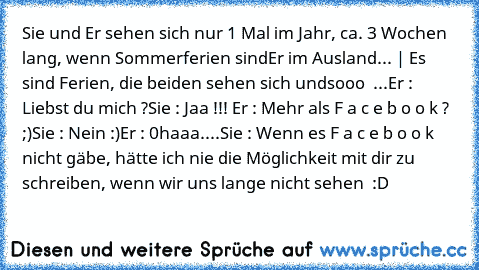 Sie und Er sehen sich nur 1 Mal im Jahr, ca. 3 Wochen lang, wenn Sommerferien sind
Er im Ausland... | Es sind Ferien, die beiden sehen sich undsooo ♥ ...
Er : Liebst du mich ?
Sie : Jaa !!! ♥
Er : Mehr als F a c e b o o k ? ;)
Sie : Nein :)
Er : 0haaa....
Sie : Wenn es F a c e b o o k nicht gäbe, hätte ich nie die Möglichkeit mit dir zu schreiben, wenn wir uns lange nicht sehen ♥ :D