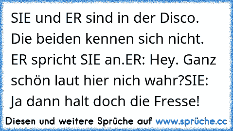 SIE und ER sind in der Disco. Die beiden kennen sich nicht. ER spricht SIE an.
ER: Hey. Ganz schön laut hier nich wahr?
SIE: Ja dann halt doch die Fresse!