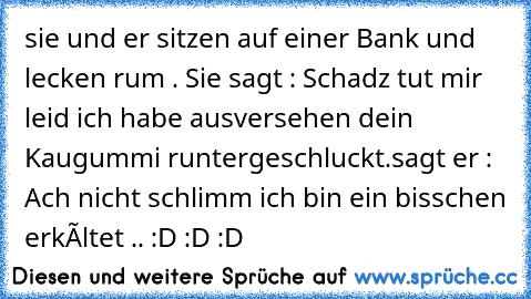 sie und er sitzen auf einer Bank und lecken rum . Sie sagt : Schadz tut mir leid ich habe ausversehen dein Kaugummi runtergeschluckt.sagt er : Ach nicht schlimm ich bin ein bisschen erkàltet .. :D :D :D