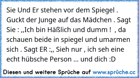 Sie Und Er stehen vor dem Spiegel . Guckt der Junge auf das Mädchen . Sagt Sie : ,,Ich bin Häßlich und dumm ! ´´ , da schauen beide in spiegel und umarmen sich . Sagt ER :,, Sieh nur , ich seh eine echt hübsche Person ... und dich :D