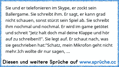 Sie und er telefonieren im Skype, er zockt sein Ballergame. Sie schreibt ihm. Er sagt, er kann grad nicht schauen, sonst stürzt sein Spiel ab. Sie schreibt ihm nochmal und nochmal. Er wird im game getötet und schreit "Jetz halt doch mal deine Klappe und hör auf zu schreiben!!". Sie legt auf. Er schaut nach, was sie geschrieben hat:
"Schatz, mein Mikrofon geht nicht mehr.
Ich wollte dir nur sage...