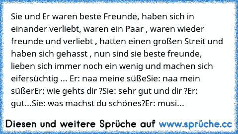 Sie und Er ♥
waren beste Freunde, haben sich in einander verliebt, waren ein Paar , waren wieder freunde und verliebt , hatten einen großen Streit und haben sich gehasst , nun sind sie beste freunde, lieben sich immer noch ein wenig und machen sich eifersüchtig ... 
Er: naa meine süße
Sie: naa mein süßer
Er: wie gehts dir ?
Sie: sehr gut und dir ?
Er: gut...
Sie: was machst du schönes?
Er: musi...