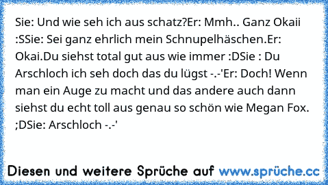 Sie: Und wie seh ich aus schatz?
Er: Mmh.. Ganz Okaii :S
Sie: Sei ganz ehrlich mein Schnupelhäschen.
Er: Okai.Du siehst total gut aus wie immer :D
Sie : Du Arschloch ich seh doch das du lügst -.-'
Er: Doch! Wenn man ein Auge zu macht und das andere auch dann siehst du echt toll aus genau so schön wie Megan Fox. ;D
Sie: Arschloch -.-'