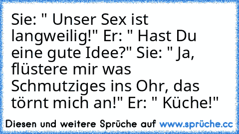 Sie: " Unser Sex ist langweilig!" Er: " Hast Du eine gute Idee?" Sie: " Ja, flüstere mir was Schmutziges ins Ohr, das törnt mich an!" Er: " Küche!"