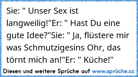 Sie: " Unser Sex ist langweilig!"
Er: " Hast Du eine gute Idee?"
Sie: " Ja, flüstere mir was Schmutziges
ins Ohr, das törnt mich an!"
Er: " Küche!"