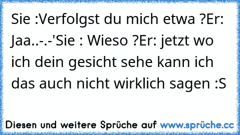 Sie :Verfolgst du mich etwa ?
Er: Jaa..-.-'
Sie : Wieso ?
Er: jetzt wo ich dein gesicht sehe kann ich das auch nicht wirklich sagen :S