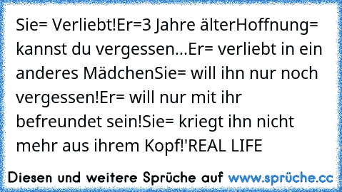 Sie= Verliebt!
Er=3 Jahre älter
Hoffnung= kannst du vergessen...
Er= verliebt in ein anderes Mädchen
Sie= will ihn nur noch vergessen!
Er= will nur mit ihr befreundet sein!
Sie= kriegt ihn nicht mehr aus ihrem Kopf!
'♥
REAL LIFE