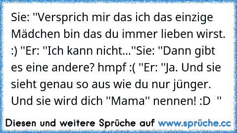 Sie: ''Versprich mir das ich das einzige Mädchen bin das du immer lieben wirst. :) ''
Er: ''Ich kann nicht...''
Sie: ''Dann gibt es eine andere? hmpf :( ''
Er: ''Ja. Und sie sieht genau so aus wie du nur jünger. Und sie wird dich ''Mama'' nennen! :D ♥ ''