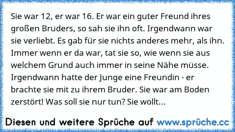 Sie war 12, er war 16. Er war ein guter Freund ihres großen Bruders, so sah sie ihn oft. Irgendwann war sie verliebt. Es gab für sie nichts anderes mehr, als ihn. Immer wenn er da war, tat sie so, wie wenn sie aus welchem Grund auch immer in seine Nähe müsse. Irgendwann hatte der Junge eine Freundin - er brachte sie mit zu ihrem Bruder. Sie war am Boden zerstört! Was soll sie nur tun? Sie wollt...