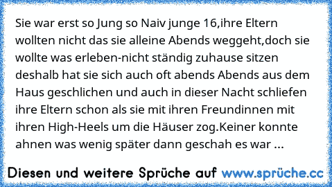 Sie war erst so Jung so Naiv junge 16,ihre Eltern wollten nicht das sie alleine Abends weggeht,doch sie wollte was erleben-nicht ständig zuhause sitzen deshalb hat sie sich auch oft abends Abends aus dem Haus geschlichen und auch in dieser Nacht schliefen ihre Eltern schon als sie mit ihren Freundinnen mit ihren High-Heels um die Häuser zog.Keiner konnte ahnen was wenig später dann geschah es w...