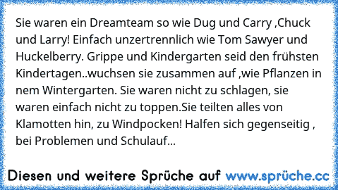 Sie waren ein Dreamteam so wie Dug und Carry ,Chuck und Larry! Einfach unzertrennlich wie Tom Sawyer und Huckelberry. Grippe und Kindergarten seid den frühsten Kindertagen..wuchsen sie zusammen auf ,wie Pflanzen in nem Wintergarten. Sie waren nicht zu schlagen, sie waren einfach nicht zu toppen.Sie teilten alles von Klamotten hin, zu Windpocken! Halfen sich gegenseitig , bei Problemen und Schul...