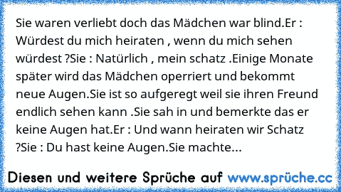 Sie waren verliebt doch das Mädchen war blind.
Er : Würdest du mich heiraten , wenn du mich sehen würdest ?
Sie : Natürlich , mein schatz .
Einige Monate später wird das Mädchen operriert und bekommt neue Augen.
Sie ist so aufgeregt weil sie ihren Freund endlich sehen kann .
Sie sah in und bemerkte das er keine Augen hat.
Er : Und wann heiraten wir Schatz ?
Sie : Du hast keine Augen.
Sie machte...