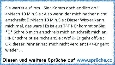 Sie wartet auf ihm...
Sie : Komm doch endlich on !! ><
Nach 10 Min.
Sie : Also wenn der mich nacher nicht anschreibt D:<
Nach 10 Min.
Sie : Dieser Wixxer kann mich mal, das wars ! Es ist aus T^T !
- Er kommt on
Sie: *O* Schreib mich an schreib mich an schreib mich an !!!!
- Er schreibt sie nicht an
Sie : Wtf ?!
- Er geht off
Sie : Ok, dieser Penner hat  mich nicht verdient ! ><
-Er geht wieder ...