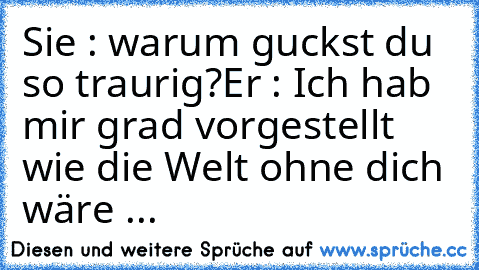 Sie : warum guckst du so traurig?
Er : Ich hab mir grad vorgestellt wie die Welt ohne dich wäre ...♥