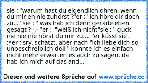 sie : "warum hast du eigendlich ohren, wenn du mir eh nie zuhörst ?"
er : "ich höre dir doch zu... "
sie : " was hab ich denn gerade eben gesagt ? -.- "
er :  "weiß ich nicht"
sie : " guck, nie nie nie hörst du mir zu.... "
er küsst sie . :*
er : sry, schatzt, aber nach "ich liebe dich so unbeschreiblich doll " konnte ich es einfach nicht mehr erwarten es auch zu sagen, da hab ich mich auf das and...