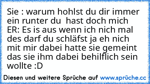 Sie : warum hohlst du dir immer ein runter du  hast doch mich
 ER: Es is aus wenn ich nich mal des darf du schläfst ja eh nich mit mir
 dabei hatte sie gemeint das sie ihm dabei behilflich sein wollte :D